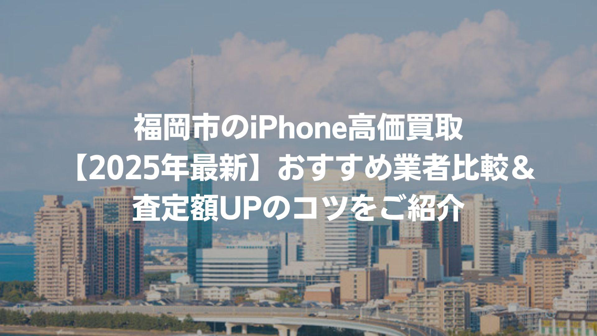 福岡市のiPhone高価買取【2025年最新】おすすめ業者比較＆査定額UPのコツをご紹介